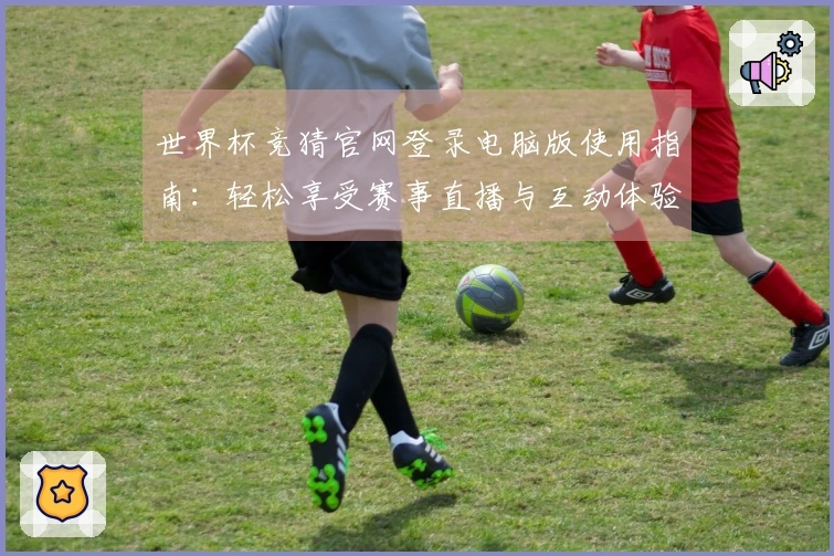 世界杯竞猜官网登录电脑版使用指南：轻松享受赛事直播与互动体验