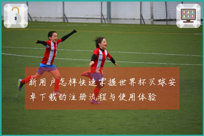 新用户怎样快速掌握世界杯买球安卓下载的注册流程与使用体验